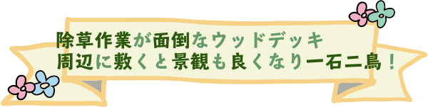 除草作業が面倒なウッドデッキ周辺に敷くと景観も良くなり一石二鳥！