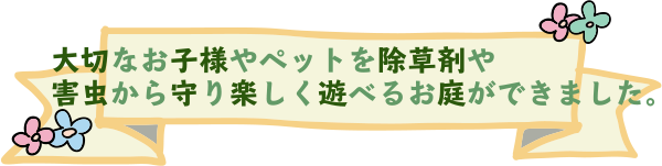 大切なお子様やペットを除草剤や害虫から守り楽しく遊べるお庭が出来上がりました。